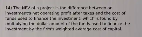 14) The NPV of a project is the difference between an investment's net operating profit after taxes and the cost of funds used to finance the investment, which is found by multiplying the dollar amount of the funds used to finance the investment by the firm's weighted average cost of capital.