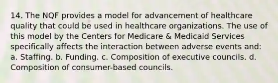 14. The NQF provides a model for advancement of healthcare quality that could be used in healthcare organizations. The use of this model by the Centers for Medicare & Medicaid Services specifically affects the interaction between adverse events and: a. Staffing. b. Funding. c. Composition of executive councils. d. Composition of consumer-based councils.