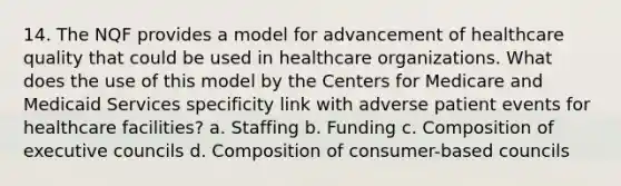 14. The NQF provides a model for advancement of healthcare quality that could be used in healthcare organizations. What does the use of this model by the Centers for Medicare and Medicaid Services specificity link with adverse patient events for healthcare facilities? a. Staffing b. Funding c. Composition of executive councils d. Composition of consumer-based councils