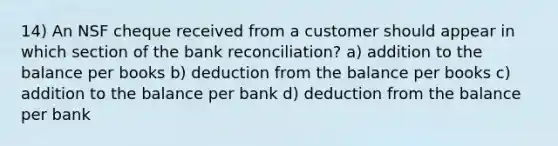 14) An NSF cheque received from a customer should appear in which section of the bank reconciliation? a) addition to the balance per books b) deduction from the balance per books c) addition to the balance per bank d) deduction from the balance per bank