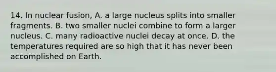 14. In nuclear fusion, A. a large nucleus splits into smaller fragments. B. two smaller nuclei combine to form a larger nucleus. C. many radioactive nuclei decay at once. D. the temperatures required are so high that it has never been accomplished on Earth.