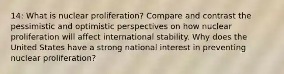 14: What is nuclear proliferation? Compare and contrast the pessimistic and optimistic perspectives on how nuclear proliferation will affect international stability. Why does the United States have a strong national interest in preventing nuclear proliferation?