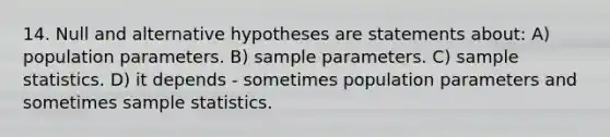 14. Null and alternative hypotheses are statements about: A) population parameters. B) sample parameters. C) sample statistics. D) it depends - sometimes population parameters and sometimes sample statistics.