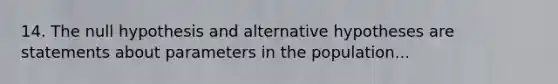 14. The null hypothesis and alternative hypotheses are statements about parameters in the population...