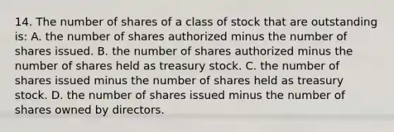 14. The number of shares of a class of stock that are outstanding is: A. the number of shares authorized minus the number of shares issued. B. the number of shares authorized minus the number of shares held as treasury stock. C. the number of shares issued minus the number of shares held as treasury stock. D. the number of shares issued minus the number of shares owned by directors.