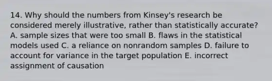 14. Why should the numbers from Kinsey's research be considered merely illustrative, rather than statistically accurate? A. sample sizes that were too small B. flaws in the statistical models used C. a reliance on nonrandom samples D. failure to account for variance in the target population E. incorrect assignment of causation