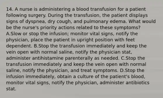 14. A nurse is administering a blood transfusion for a patient following surgery. During the transfusion, the patient displays signs of dyspnea, dry cough, and pulmonary edema. What would be the nurse's priority actions related to these symptoms? A.Slow or stop the infusion; monitor vital signs, notify the physician, place the patient in upright position with feet dependent. B.Stop the transfusion immediately and keep the vein open with normal saline, notify the physician stat, administer antihistamine parenterally as needed. C.Stop the transfusion immediately and keep the vein open with normal saline, notify the physician, and treat symptoms. D.Stop the infusion immediately, obtain a culture of the patient's blood, monitor vital signs, notify the physician, administer antibiotics stat.