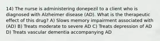 14) The nurse is administering donepezil to a client who is diagnosed with Alzheimer disease (AD). What is the therapeutic effect of this drug? A) Slows memory impairment associated with (AD) B) Treats moderate to severe AD C) Treats depression of AD D) Treats vascular dementia accompanying AD