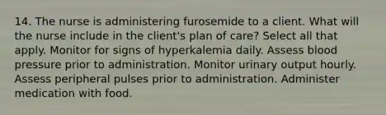 14. The nurse is administering furosemide to a client. What will the nurse include in the client's plan of care? Select all that apply. Monitor for signs of hyperkalemia daily. Assess <a href='https://www.questionai.com/knowledge/kD0HacyPBr-blood-pressure' class='anchor-knowledge'>blood pressure</a> prior to administration. Monitor urinary output hourly. Assess peripheral pulses prior to administration. Administer medication with food.