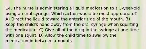 14. The nurse is administering a liquid medication to a 3-year-old using an oral syringe. Which action would be most appropriate? A) Direct the liquid toward the anterior side of the mouth. B) Keep the child's hand away from the oral syringe when squirting the medication. C) Give all of the drug in the syringe at one time with one squirt. D) Allow the child time to swallow the medication in between amounts.