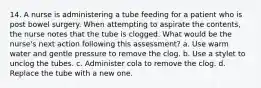 14. A nurse is administering a tube feeding for a patient who is post bowel surgery. When attempting to aspirate the contents, the nurse notes that the tube is clogged. What would be the nurse's next action following this assessment? a. Use warm water and gentle pressure to remove the clog. b. Use a stylet to unclog the tubes. c. Administer cola to remove the clog. d. Replace the tube with a new one.