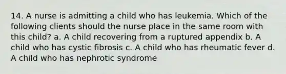 14. A nurse is admitting a child who has leukemia. Which of the following clients should the nurse place in the same room with this child? a. A child recovering from a ruptured appendix b. A child who has cystic fibrosis c. A child who has rheumatic fever d. A child who has nephrotic syndrome