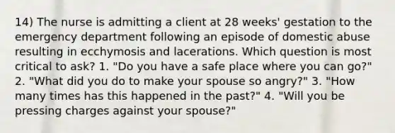 14) The nurse is admitting a client at 28 weeks' gestation to the emergency department following an episode of domestic abuse resulting in ecchymosis and lacerations. Which question is most critical to ask? 1. "Do you have a safe place where you can go?" 2. "What did you do to make your spouse so angry?" 3. "How many times has this happened in the past?" 4. "Will you be pressing charges against your spouse?"