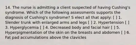 14. The nurse is admitting a client suspected of having Cushing's syndrome. Which of the following assessments supports the diagnosis of Cushing's syndrome? S elect all that apply: [ ] 1. Slender trunk with enlarged arms and legs [ ] 2. Hypertension [ ] 3. Hyperglycemia [ ] 4. Decreased body and facial hair [ ] 5. Hyperpigmentation of the skin on the breasts and abdomen [ ] 6. Fat pad accumulations above the clavicles