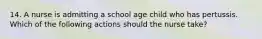 14. A nurse is admitting a school age child who has pertussis. Which of the following actions should the nurse take?