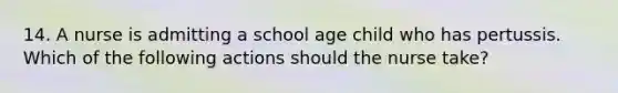 14. A nurse is admitting a school age child who has pertussis. Which of the following actions should the nurse take?