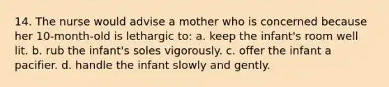 14. The nurse would advise a mother who is concerned because her 10-month-old is lethargic to: a. keep the infant's room well lit. b. rub the infant's soles vigorously. c. offer the infant a pacifier. d. handle the infant slowly and gently.