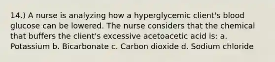 14.) A nurse is analyzing how a hyperglycemic client's blood glucose can be lowered. The nurse considers that the chemical that buffers the client's excessive acetoacetic acid is: a. Potassium b. Bicarbonate c. Carbon dioxide d. Sodium chloride