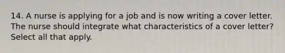 14. A nurse is applying for a job and is now writing a cover letter. The nurse should integrate what characteristics of a cover letter? Select all that apply.