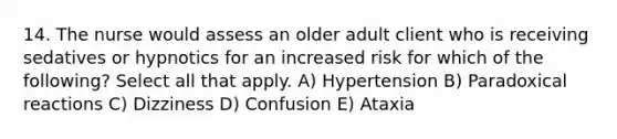 14. The nurse would assess an older adult client who is receiving sedatives or hypnotics for an increased risk for which of the following? Select all that apply. A) Hypertension B) Paradoxical reactions C) Dizziness D) Confusion E) Ataxia