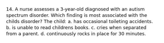 14. A nurse assesses a 3-year-old diagnosed with an autism spectrum disorder. Which finding is most associated with the childs disorder? The child: a. has occasional toileting accidents. b. is unable to read childrens books. c. cries when separated from a parent. d. continuously rocks in place for 30 minutes.