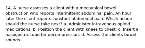 14. A nurse assesses a client with a mechanical bowel obstruction who reports intermittent abdominal pain. An hour later the client reports constant abdominal pain. Which action should the nurse take next? a. Administer intravenous opioid medications. b. Position the client with knees to chest. c. Insert a nasogastric tube for decompression. d. Assess the clients bowel sounds.