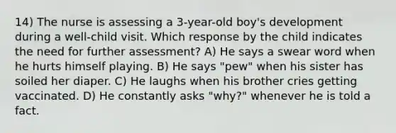 14) The nurse is assessing a 3-year-old boy's development during a well-child visit. Which response by the child indicates the need for further assessment? A) He says a swear word when he hurts himself playing. B) He says "pew" when his sister has soiled her diaper. C) He laughs when his brother cries getting vaccinated. D) He constantly asks "why?" whenever he is told a fact.