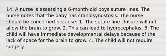 14. A nurse is assessing a 6-month-old boys suture lines. The nurse notes that the baby has craniosynostosis. The nurse should be concerned because: 1. The suture line closure will not allow the brain to grow. 2. This can lead to hydrocephalus. 3. The child will have immediate developmental delays because of the lack of space for the brain to grow. 4. The child will not require surgery.