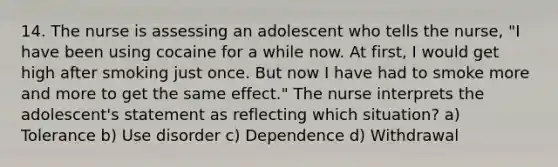 14. The nurse is assessing an adolescent who tells the nurse, "I have been using cocaine for a while now. At first, I would get high after smoking just once. But now I have had to smoke more and more to get the same effect." The nurse interprets the adolescent's statement as reflecting which situation? a) Tolerance b) Use disorder c) Dependence d) Withdrawal