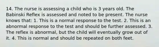 14. The nurse is assessing a child who is 3 years old. The Babinski Reflex is assessed and noted to be present. The nurse knows that: 1. This is a normal response to the test. 2. This is an abnormal response to the test and should be further assessed. 3. The reflex is abnormal, but the child will eventually grow out of it. 4. This is normal and should be repeated on both feet.