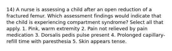 14) A nurse is assessing a child after an open reduction of a fractured femur. Which assessment findings would indicate that the child is experiencing compartment syndrome? Select all that apply. 1. Pink, warm extremity 2. Pain not relieved by pain medication 3. Dorsalis pedis pulse present 4. Prolonged capillary-refill time with paresthesia 5. Skin appears tense.