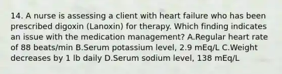 14. A nurse is assessing a client with heart failure who has been prescribed digoxin (Lanoxin) for therapy. Which finding indicates an issue with the medication management? A.Regular heart rate of 88 beats/min B.Serum potassium level, 2.9 mEq/L C.Weight decreases by 1 lb daily D.Serum sodium level, 138 mEq/L