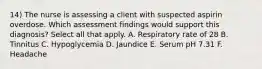 14) The nurse is assessing a client with suspected aspirin overdose. Which assessment findings would support this diagnosis? Select all that apply. A. Respiratory rate of 28 B. Tinnitus C. Hypoglycemia D. Jaundice E. Serum pH 7.31 F. Headache