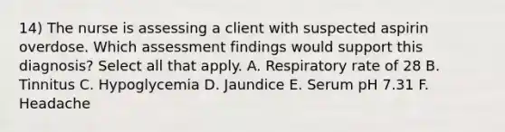 14) The nurse is assessing a client with suspected aspirin overdose. Which assessment findings would support this diagnosis? Select all that apply. A. Respiratory rate of 28 B. Tinnitus C. Hypoglycemia D. Jaundice E. Serum pH 7.31 F. Headache