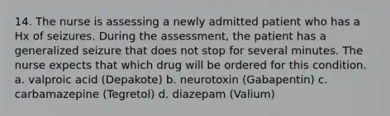 14. The nurse is assessing a newly admitted patient who has a Hx of seizures. During the assessment, the patient has a generalized seizure that does not stop for several minutes. The nurse expects that which drug will be ordered for this condition. a. valproic acid (Depakote) b. neurotoxin (Gabapentin) c. carbamazepine (Tegretol) d. diazepam (Valium)