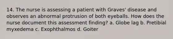 14. The nurse is assessing a patient with Graves' disease and observes an abnormal protrusion of both eyeballs. How does the nurse document this assessment finding? а. Globe lag b. Pretibial myxedema c. Exophthalmos d. Goiter