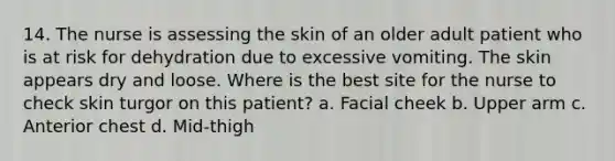 14. The nurse is assessing the skin of an older adult patient who is at risk for dehydration due to excessive vomiting. The skin appears dry and loose. Where is the best site for the nurse to check skin turgor on this patient? a. Facial cheek b. Upper arm c. Anterior chest d. Mid-thigh