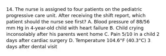 14. The nurse is assigned to four patients on the pediatric progressive care unit. After receiving the shift report, which patient should the nurse see first? A. Blood pressure of 88/56 mm Hg in 4-year-old child with heart failure B. Child crying inconsolably after his parents went home C. Pain 5/10 in a child 2 days after cardiac surgery D. Temperature 104.6°F (40.3°C) 3 days after dental visit