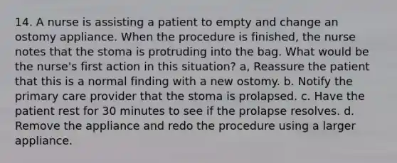 14. A nurse is assisting a patient to empty and change an ostomy appliance. When the procedure is finished, the nurse notes that the stoma is protruding into the bag. What would be the nurse's first action in this situation? a, Reassure the patient that this is a normal finding with a new ostomy. b. Notify the primary care provider that the stoma is prolapsed. c. Have the patient rest for 30 minutes to see if the prolapse resolves. d. Remove the appliance and redo the procedure using a larger appliance.