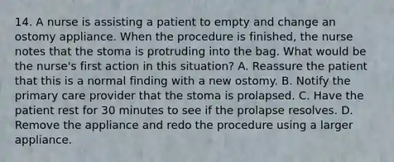 14. A nurse is assisting a patient to empty and change an ostomy appliance. When the procedure is finished, the nurse notes that the stoma is protruding into the bag. What would be the nurse's first action in this situation? A. Reassure the patient that this is a normal finding with a new ostomy. B. Notify the primary care provider that the stoma is prolapsed. C. Have the patient rest for 30 minutes to see if the prolapse resolves. D. Remove the appliance and redo the procedure using a larger appliance.