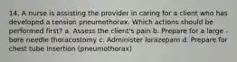 14. A nurse is assisting the provider in caring for a client who has developed a tension pneumothorax. Which actions should be performed first? a. Assess the client's pain b. Prepare for a large -bore needle thoracostomy c. Administer lorazepam d. Prepare for chest tube insertion (pneumothorax)