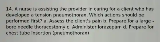 14. A nurse is assisting the provider in caring for a client who has developed a tension pneumothorax. Which actions should be performed first? a. Assess the client's pain b. Prepare for a large -bore needle thoracostomy c. Administer lorazepam d. Prepare for chest tube insertion (pneumothorax)