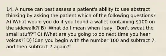 14. A nurse can best assess a patient's ability to use abstract thinking by asking the patient which of the following questions? A) ìWhat would you do if you found a wallet containing 100 on the sidewalk?î B) ìWhat do I mean when I say, 'Don't sweat the small stuff?'î C) ìWhat are you going to do next time you hear voices?î D) ìCan you begin with the number 100 and subtract 7, and then subtract 7 again?î