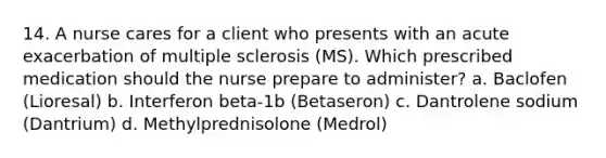 14. A nurse cares for a client who presents with an acute exacerbation of multiple sclerosis (MS). Which prescribed medication should the nurse prepare to administer? a. Baclofen (Lioresal) b. Interferon beta-1b (Betaseron) c. Dantrolene sodium (Dantrium) d. Methylprednisolone (Medrol)