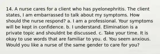 14. A nurse cares for a client who has pyelonephritis. The client states, I am embarrassed to talk about my symptoms. How should the nurse respond? a. I am a professional. Your symptoms will be kept in confidence. b. I understand. Elimination is a private topic and shouldnt be discussed. c. Take your time. It is okay to use words that are familiar to you. d. You seem anxious. Would you like a nurse of the same gender to care for you?