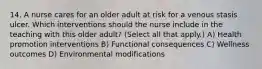 14. A nurse cares for an older adult at risk for a venous stasis ulcer. Which interventions should the nurse include in the teaching with this older adult? (Select all that apply.) A) Health promotion interventions B) Functional consequences C) Wellness outcomes D) Environmental modifications