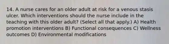 14. A nurse cares for an older adult at risk for a venous stasis ulcer. Which interventions should the nurse include in the teaching with this older adult? (Select all that apply.) A) Health promotion interventions B) Functional consequences C) Wellness outcomes D) Environmental modifications