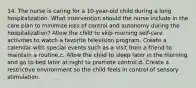 14. The nurse is caring for a 10-year-old child during a long hospitalization. What intervention should the nurse include in the care plan to minimize loss of control and autonomy during the hospitalization? Allow the child to skip morning self-care activities to watch a favorite television program. Create a calendar with special events such as a visit from a friend to maintain a routine.c. Allow the child to sleep later in the morning and go to bed later at night to promote control.d. Create a restrictive environment so the child feels in control of sensory stimulation.