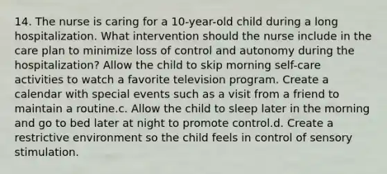 14. The nurse is caring for a 10-year-old child during a long hospitalization. What intervention should the nurse include in the care plan to minimize loss of control and autonomy during the hospitalization? Allow the child to skip morning self-care activities to watch a favorite television program. Create a calendar with special events such as a visit from a friend to maintain a routine.c. Allow the child to sleep later in the morning and go to bed later at night to promote control.d. Create a restrictive environment so the child feels in control of sensory stimulation.