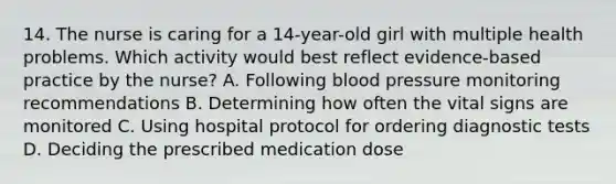 14. The nurse is caring for a 14-year-old girl with multiple health problems. Which activity would best reflect evidence-based practice by the nurse? A. Following blood pressure monitoring recommendations B. Determining how often the vital signs are monitored C. Using hospital protocol for ordering diagnostic tests D. Deciding the prescribed medication dose